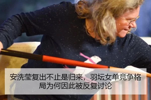 安洗莹复出不止是归来，羽坛女单竞争格局为何因此被反复讨论
